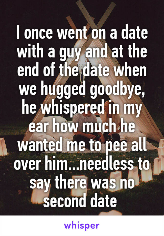 I once went on a date with a guy and at the end of the date when we hugged goodbye, he whispered in my ear how much he wanted me to pee all over him...needless to say there was no second date 