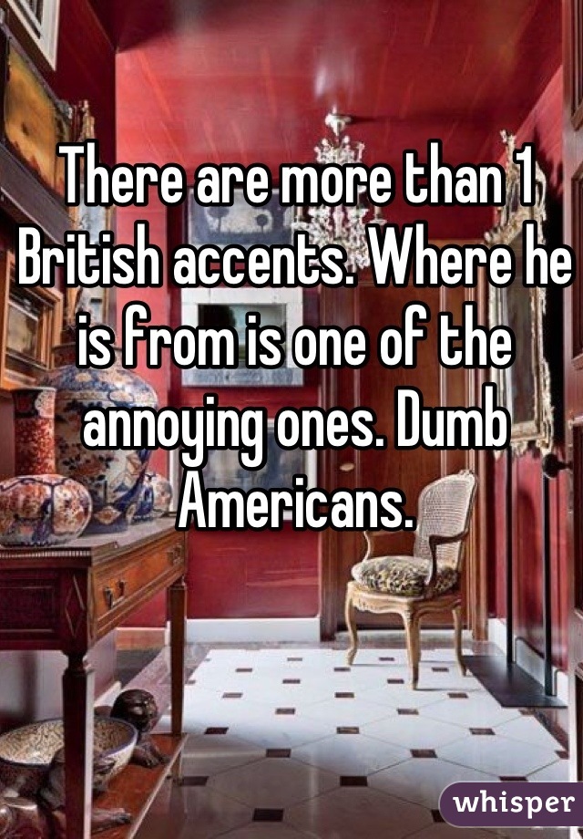 There are more than 1 British accents. Where he is from is one of the annoying ones. Dumb Americans.