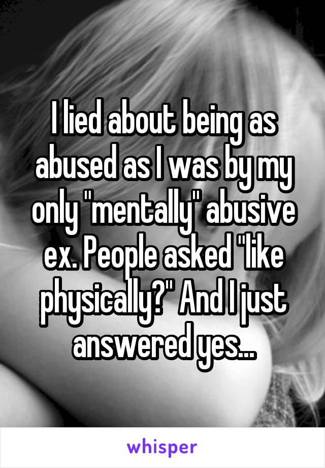 I lied about being as abused as I was by my only "mentally" abusive ex. People asked "like physically?" And I just answered yes...