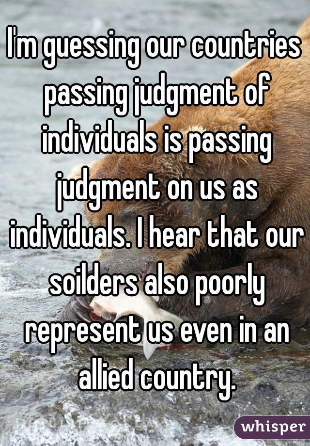 I'm guessing our countries passing judgment of individuals is passing judgment on us as individuals. I hear that our soilders also poorly represent us even in an allied country.