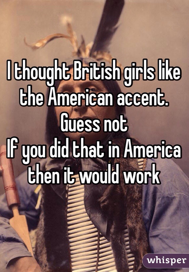 I thought British girls like the American accent. 
Guess not 
If you did that in America then it would work