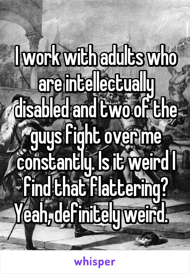 I work with adults who are intellectually disabled and two of the guys fight over me constantly. Is it weird I find that flattering? Yeah, definitely weird.   
