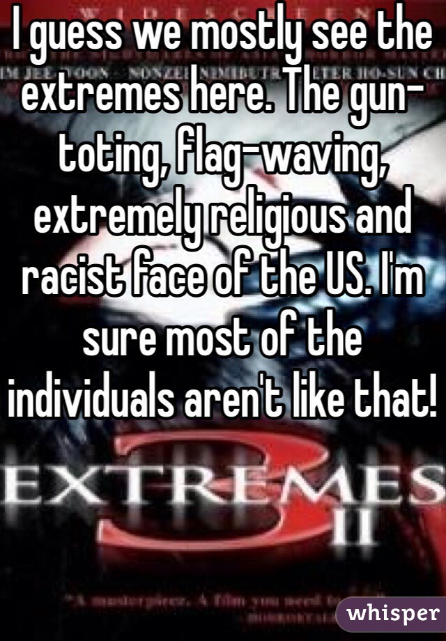 I guess we mostly see the extremes here. The gun-toting, flag-waving, extremely religious and racist face of the US. I'm sure most of the individuals aren't like that!