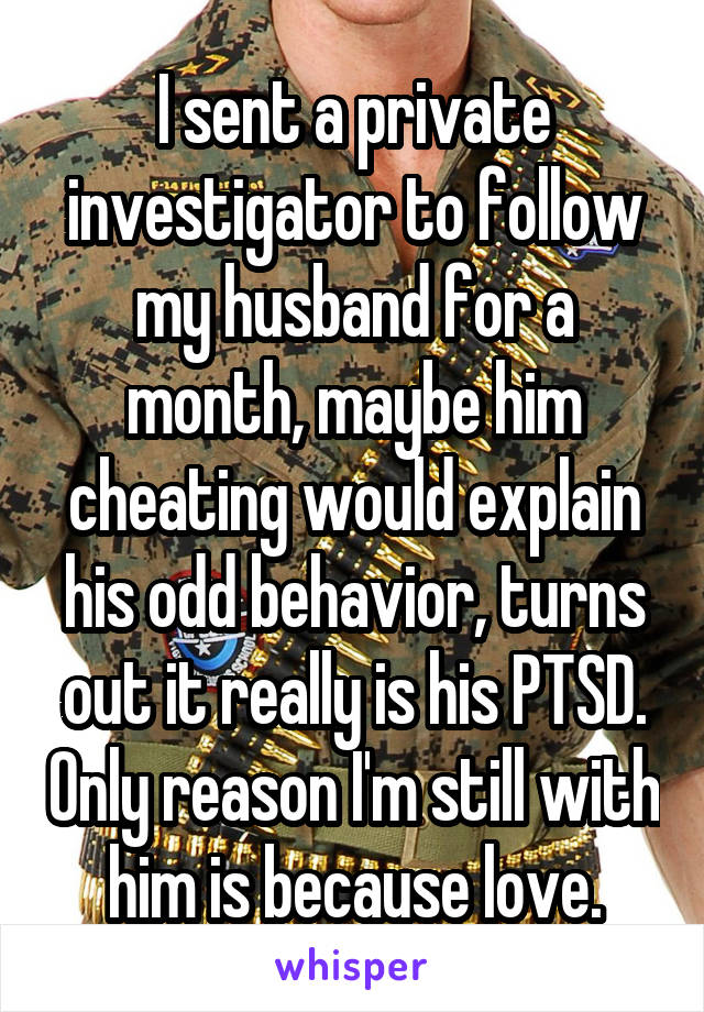 I sent a private investigator to follow my husband for a month, maybe him cheating would explain his odd behavior, turns out it really is his PTSD. Only reason I'm still with him is because love.