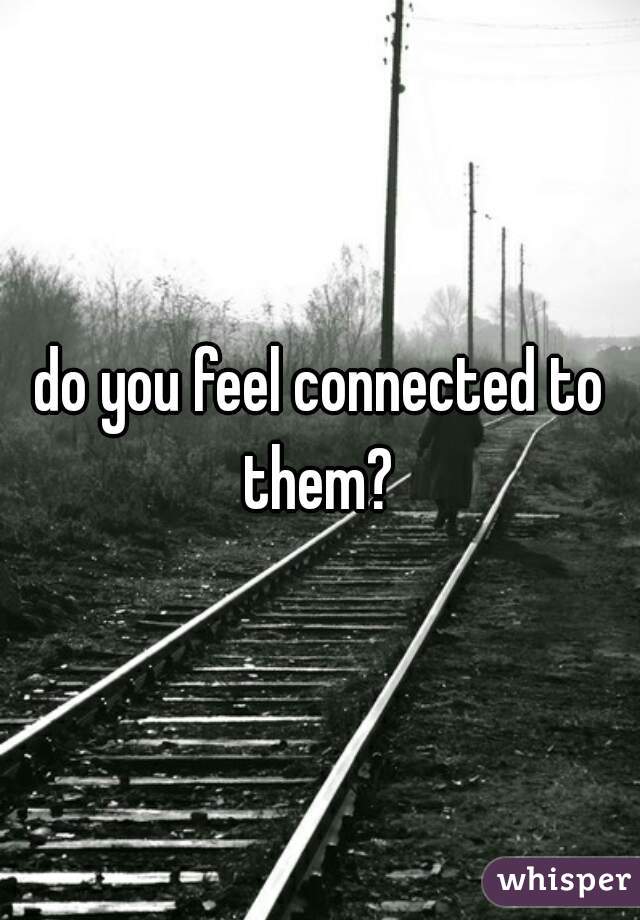 do you feel connected to them? 