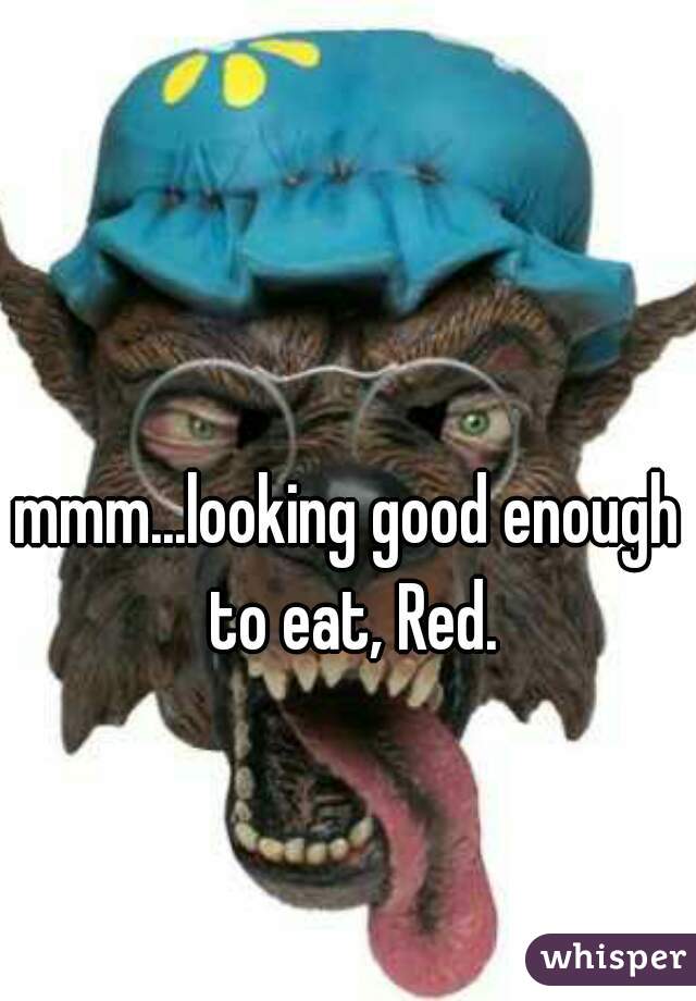 mmm...looking good enough to eat, Red.