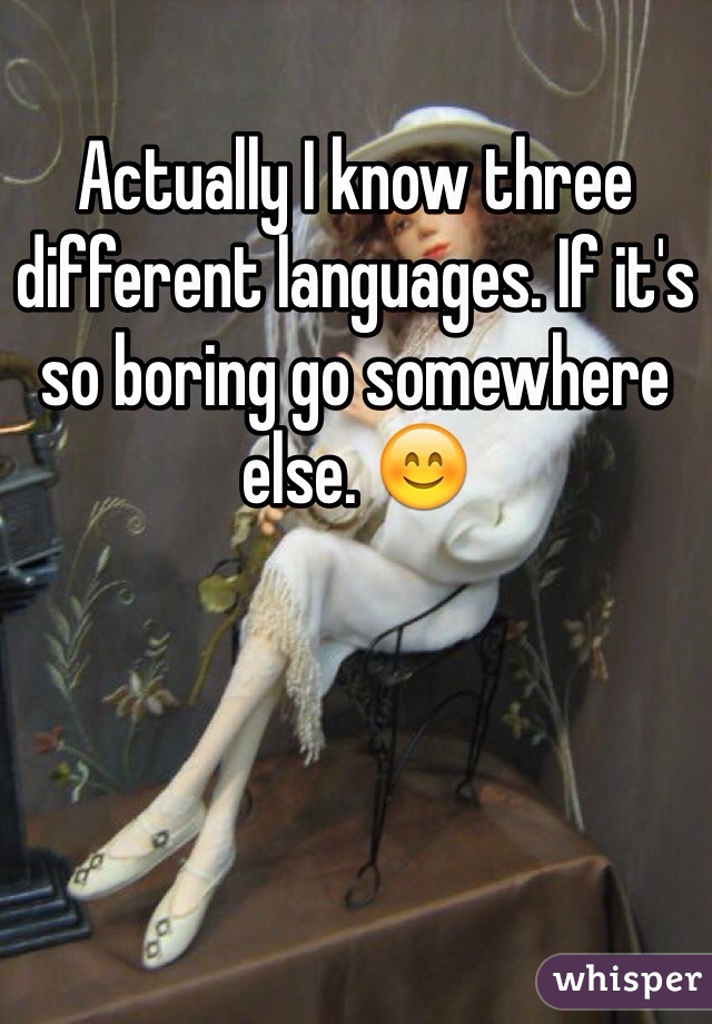 Actually I know three different languages. If it's so boring go somewhere else. 😊 