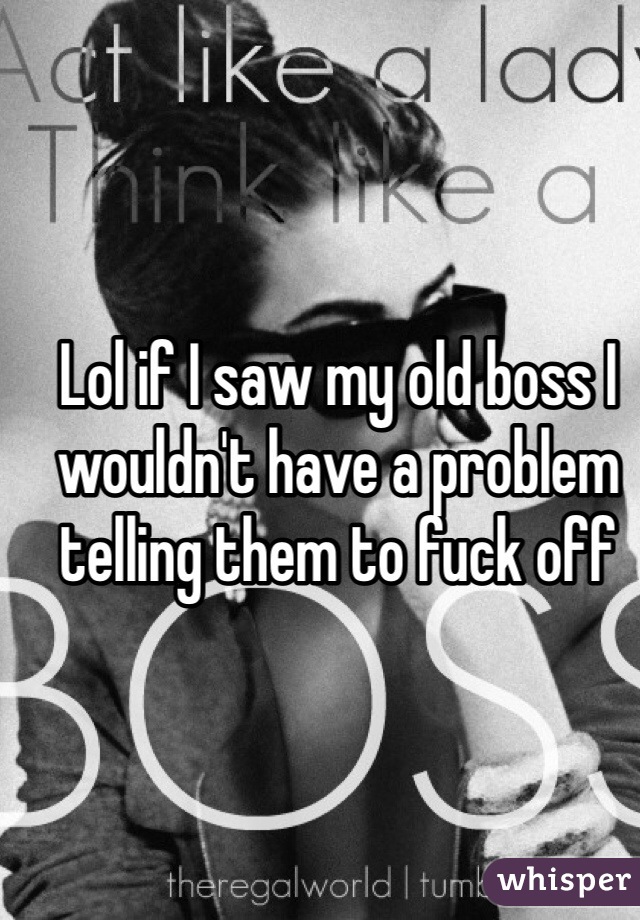 Lol if I saw my old boss I wouldn't have a problem telling them to fuck off