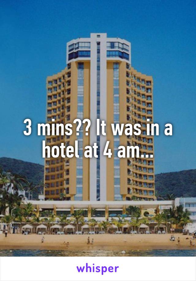 3 mins?? It was in a hotel at 4 am...