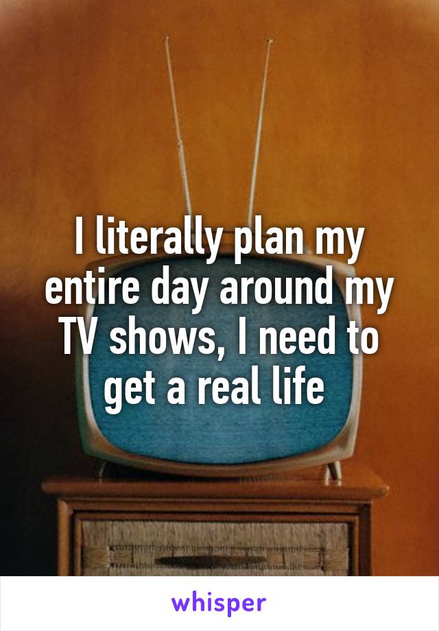 I literally plan my entire day around my TV shows, I need to get a real life 