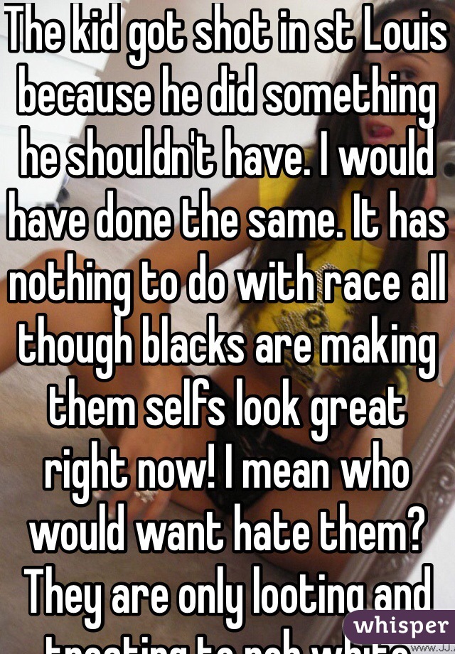 The kid got shot in st Louis because he did something he shouldn't have. I would have done the same. It has nothing to do with race all though blacks are making them selfs look great right now! I mean who would want hate them? They are only looting and treating to rob white folks. Guess what white folk have conceal and carry so go ahead be my guest!