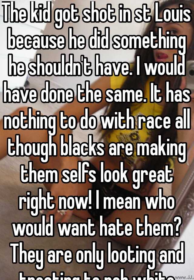 The kid got shot in st Louis because he did something he shouldn't have. I would have done the same. It has nothing to do with race all though blacks are making them selfs look great right now! I mean who would want hate them? They are only looting and treating to rob white folks. Guess what white folk have conceal and carry so go ahead be my guest!