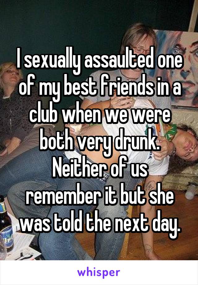 I sexually assaulted one of my best friends in a club when we were both very drunk. Neither of us remember it but she was told the next day.