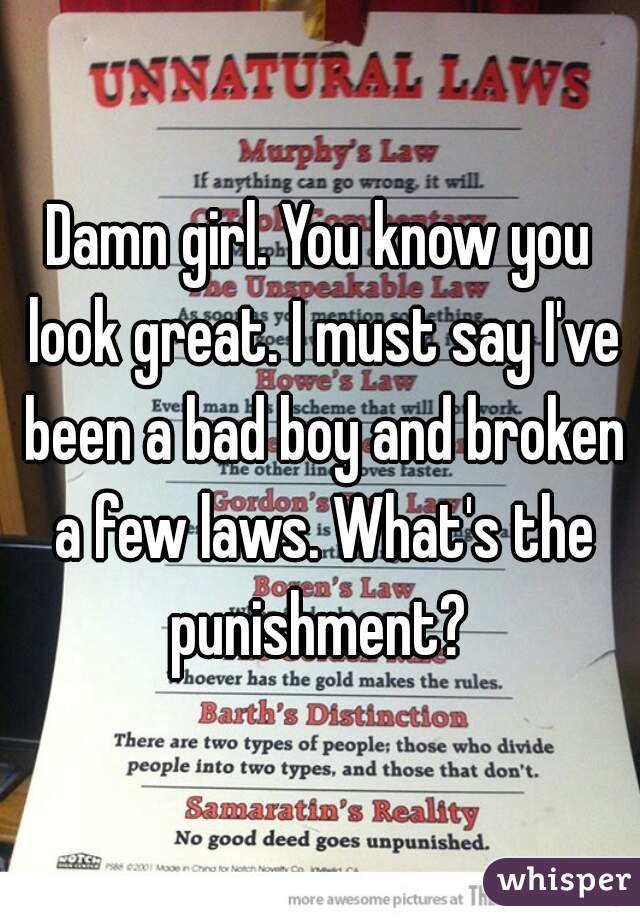Damn girl. You know you look great. I must say I've been a bad boy and broken a few laws. What's the punishment? 