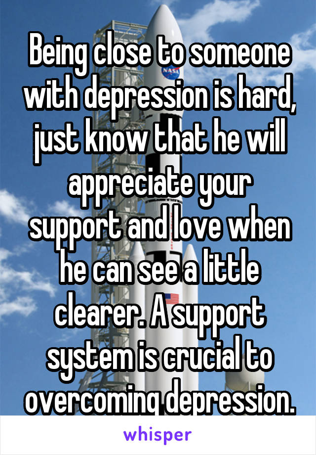 Being close to someone with depression is hard, just know that he will appreciate your support and love when he can see a little clearer. A support system is crucial to overcoming depression.