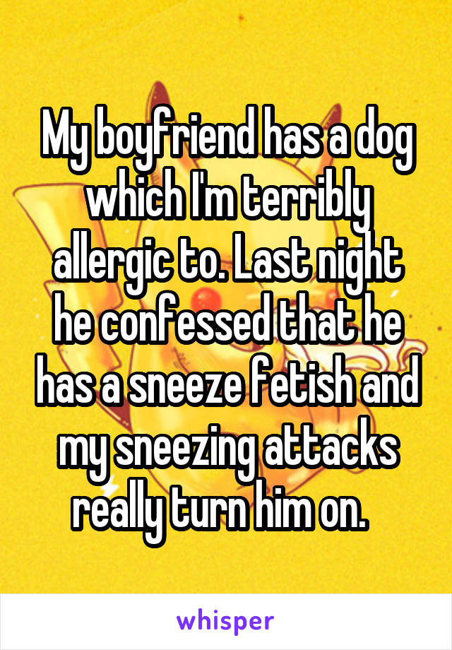 My boyfriend has a dog which I'm terribly allergic to. Last night he confessed that he has a sneeze fetish and my sneezing attacks really turn him on.  