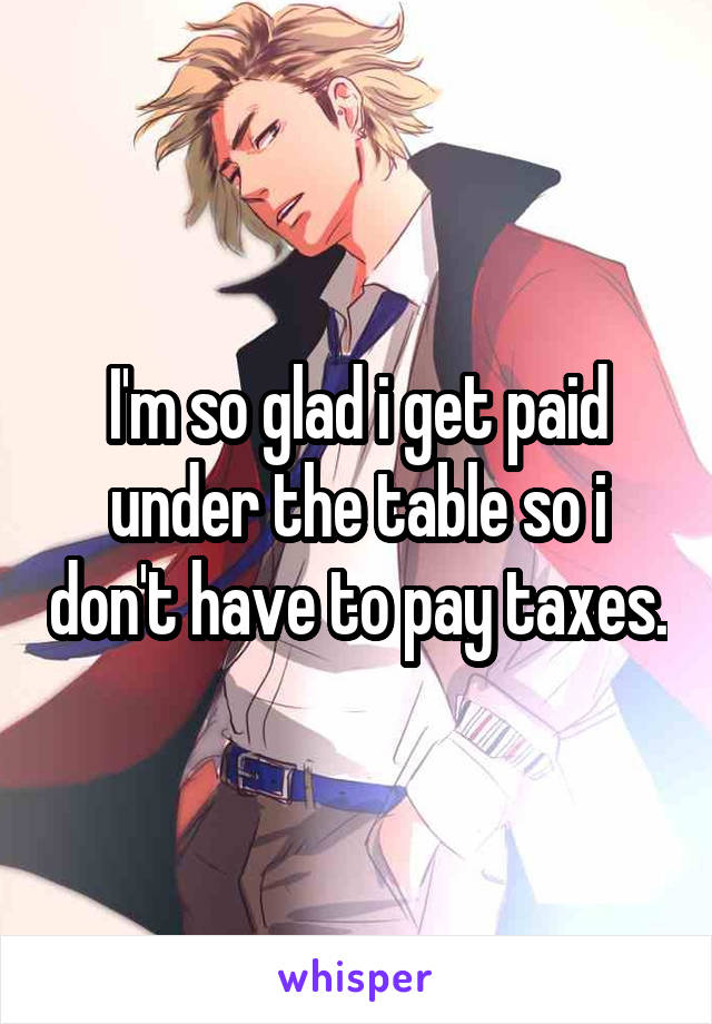 I'm so glad i get paid under the table so i don't have to pay taxes.