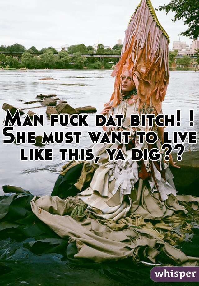 Man fuck dat bitch! ! 
She must want to live like this, ya dig??