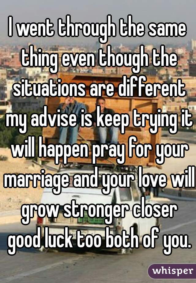 I went through the same thing even though the situations are different my advise is keep trying it will happen pray for your marriage and your love will grow stronger closer good luck too both of you.