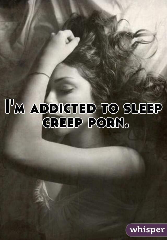 I'm addicted to sleep creep porn.