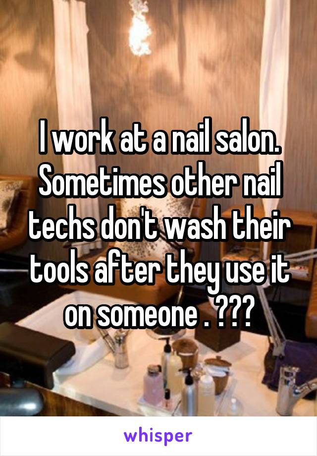 I work at a nail salon. Sometimes other nail techs don't wash their tools after they use it on someone . 😖😩😤