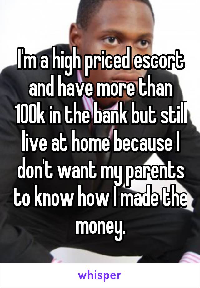 I'm a high priced escort and have more than 100k in the bank but still live at home because I don't want my parents to know how I made the money.