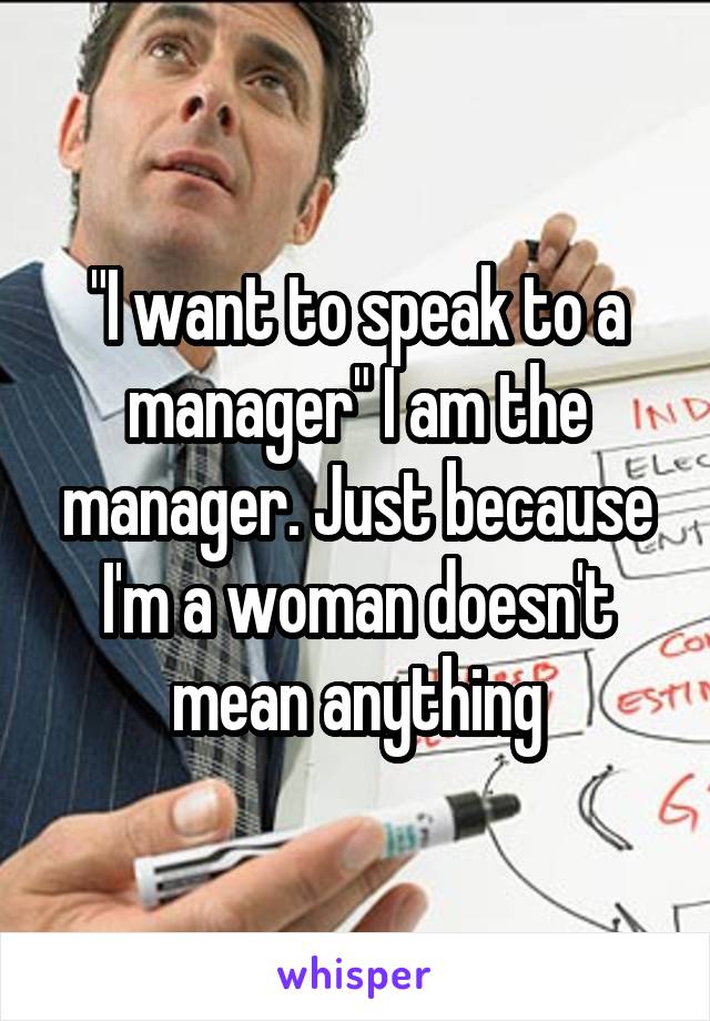 "I want to speak to a manager" I am the manager. Just because I'm a woman doesn't mean anything