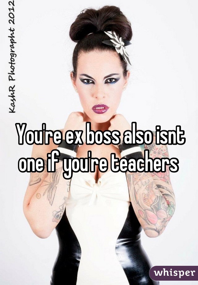 You're ex boss also isnt one if you're teachers 
