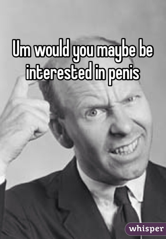 Um would you maybe be interested in penis 