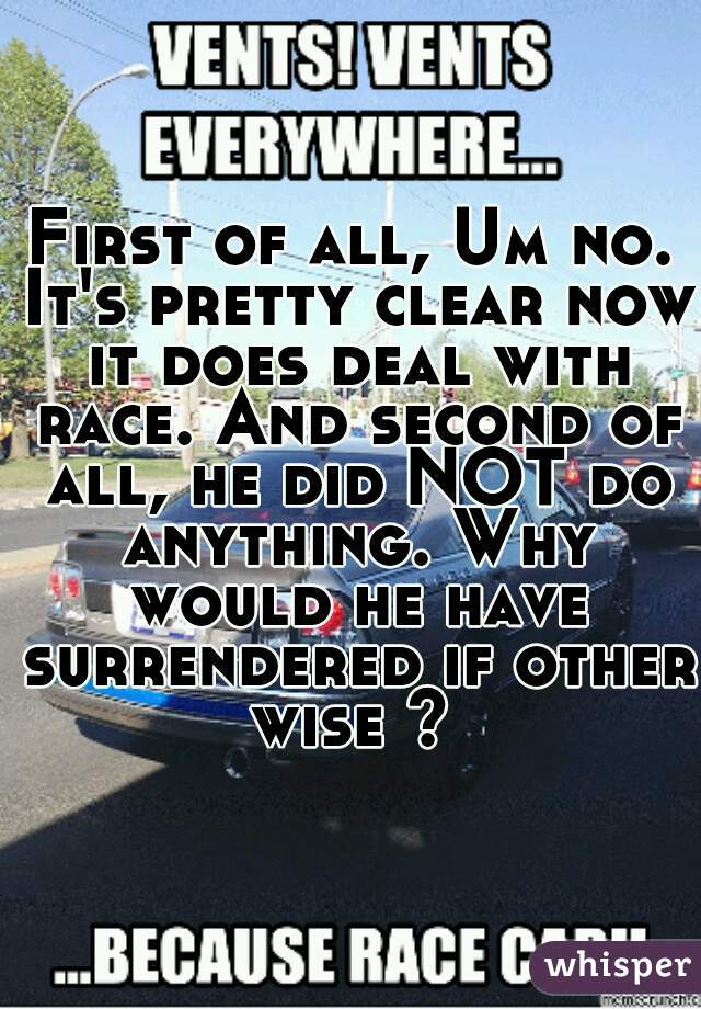 First of all, Um no. It's pretty clear now it does deal with race. And second of all, he did NOT do anything. Why would he have surrendered if other wise ? 