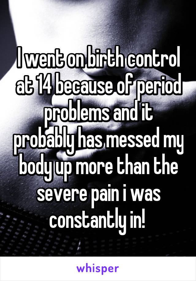 I went on birth control at 14 because of period problems and it probably has messed my body up more than the severe pain i was constantly in! 