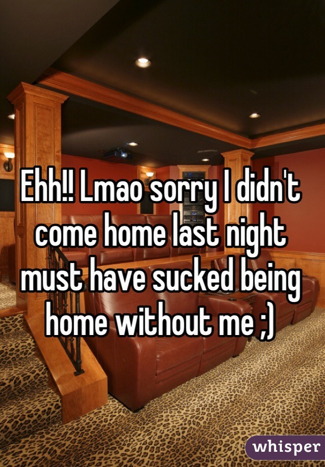 Ehh!! Lmao sorry I didn't come home last night must have sucked being home without me ;)