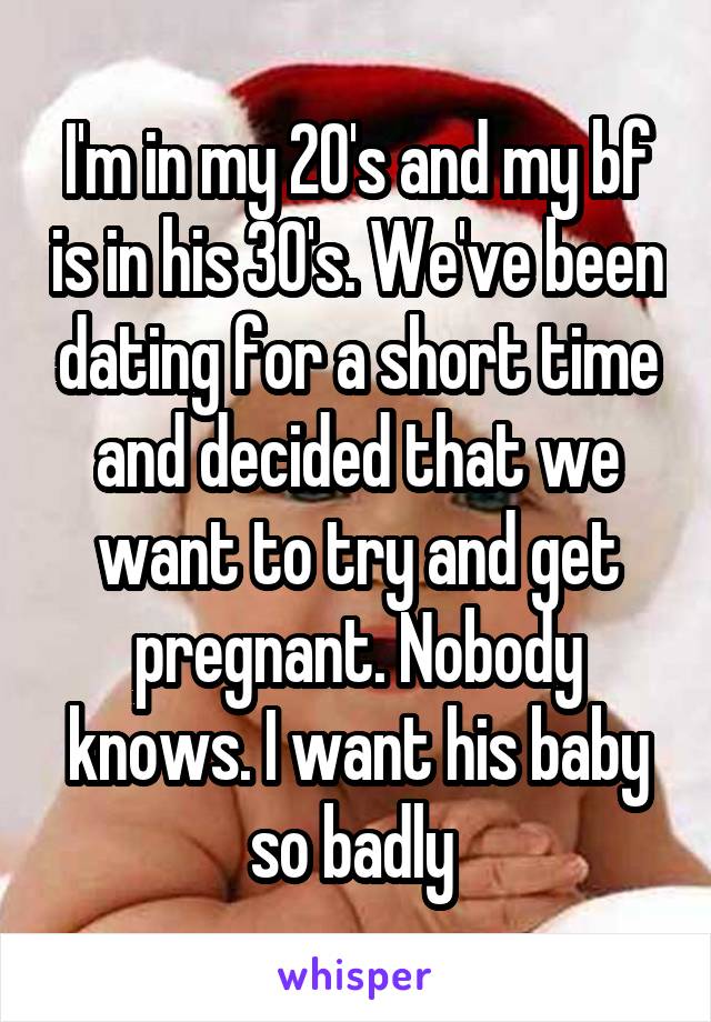 I'm in my 20's and my bf is in his 30's. We've been dating for a short time and decided that we want to try and get pregnant. Nobody knows. I want his baby so badly 