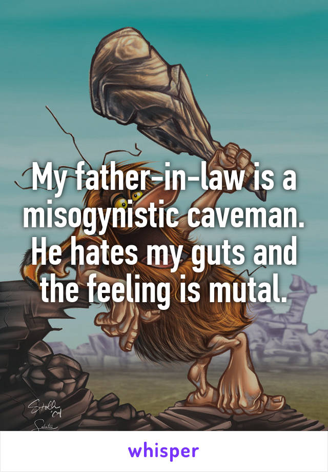 My father-in-law is a misogynistic caveman. He hates my guts and the feeling is mutal.