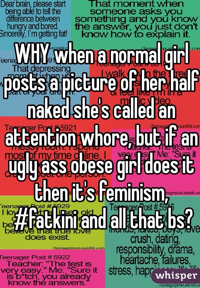 WHY when a normal girl posts a picture of her half naked she's called an attention whore, but if an ugly ass obese girl does it 
then it's feminism,
 #fatkini and all that bs?