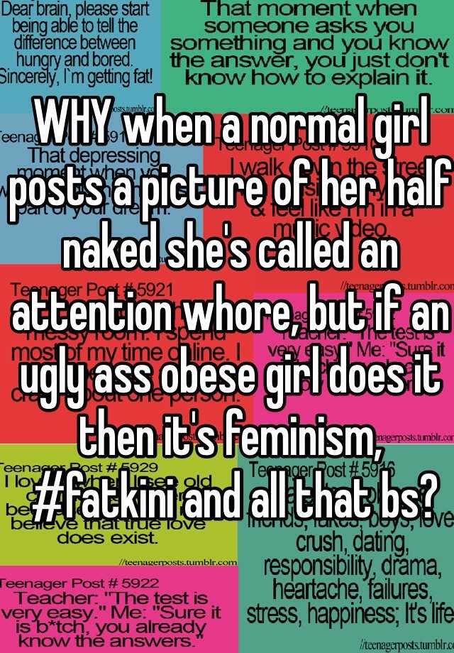 WHY when a normal girl posts a picture of her half naked she's called an attention whore, but if an ugly ass obese girl does it 
then it's feminism,
 #fatkini and all that bs?