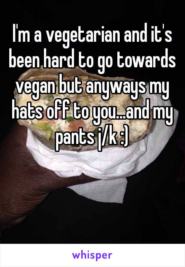 I'm a vegetarian and it's been hard to go towards vegan but anyways my hats off to you...and my pants j/k :)