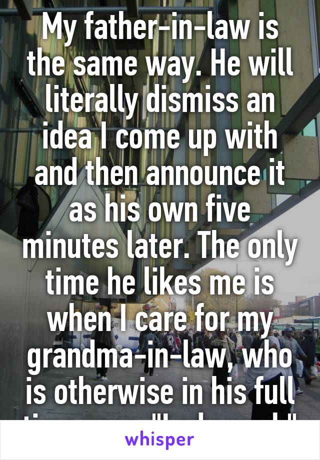 My father-in-law is the same way. He will literally dismiss an idea I come up with and then announce it as his own five minutes later. The only time he likes me is when I care for my grandma-in-law, who is otherwise in his full time care. "Lady work"