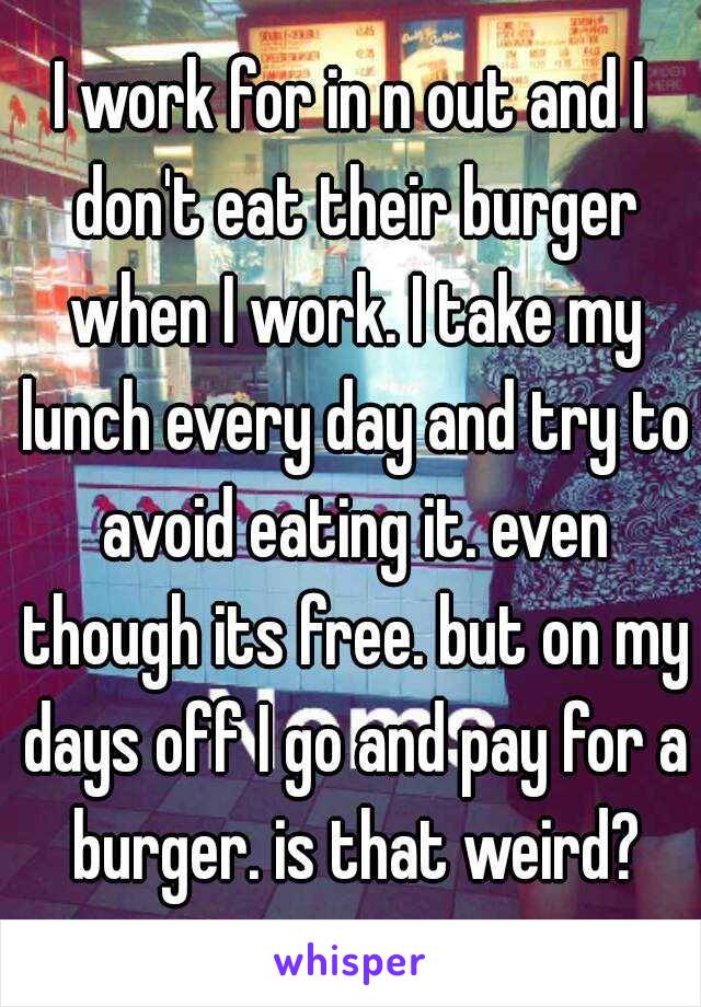 I work for in n out and I don't eat their burger when I work. I take my lunch every day and try to avoid eating it. even though its free. but on my days off I go and pay for a burger. is that weird?