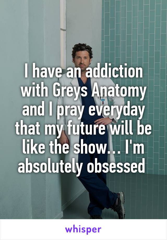 I have an addiction with Greys Anatomy and I pray everyday that my future will be like the show… I'm absolutely obsessed 
