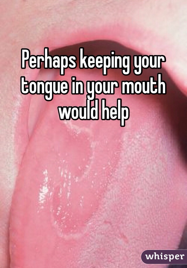 Perhaps keeping your tongue in your mouth would help