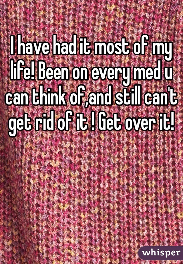 I have had it most of my life! Been on every med u can think of,and still can't get rid of it ! Get over it! 