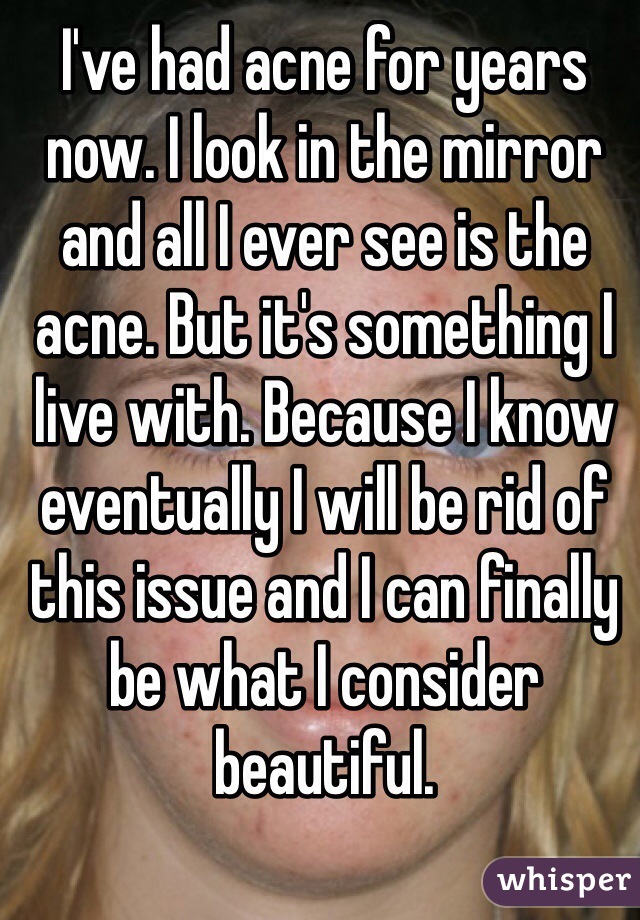 I've had acne for years now. I look in the mirror and all I ever see is the acne. But it's something I live with. Because I know eventually I will be rid of this issue and I can finally be what I consider beautiful. 