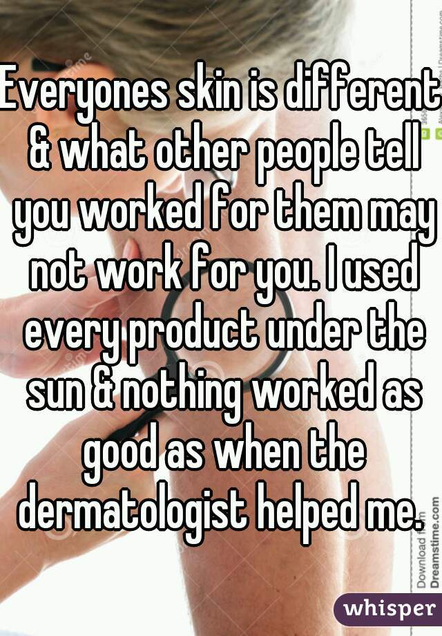 Everyones skin is different & what other people tell you worked for them may not work for you. I used every product under the sun & nothing worked as good as when the dermatologist helped me. 