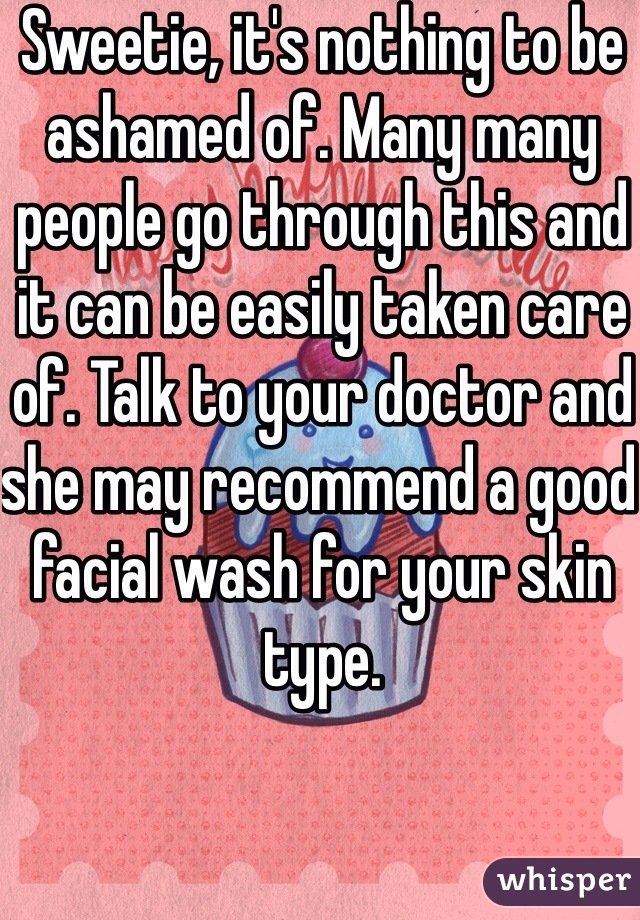 Sweetie, it's nothing to be ashamed of. Many many people go through this and it can be easily taken care of. Talk to your doctor and she may recommend a good facial wash for your skin type. 