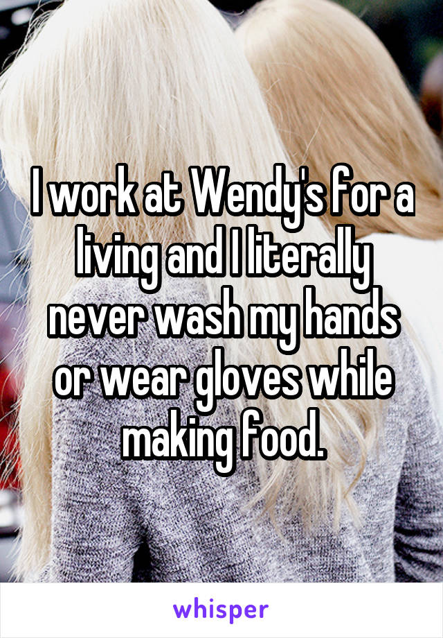 I work at Wendy's for a living and I literally never wash my hands or wear gloves while making food.