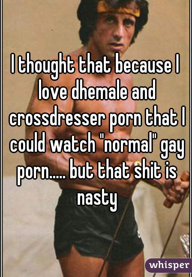 I thought that because I love dhemale and crossdresser porn that I could watch "normal" gay porn..... but that shit is nasty