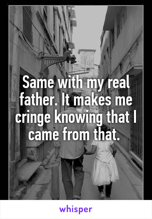 Same with my real father. It makes me cringe knowing that I came from that. 