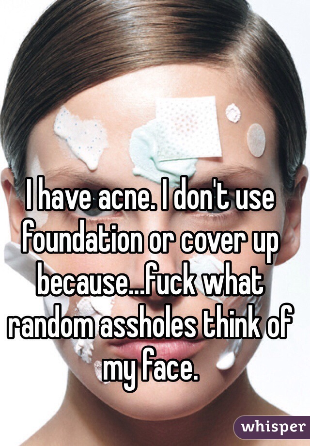 I have acne. I don't use foundation or cover up because...fuck what random assholes think of my face.