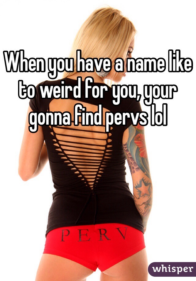 When you have a name like to weird for you, your gonna find pervs lol